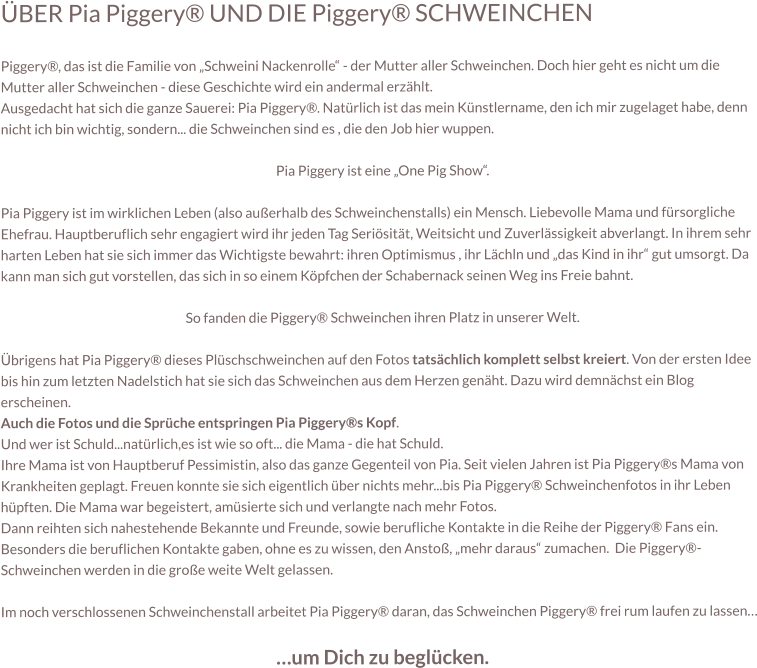ÜBER Pia Piggery® UND DIE Piggery® SCHWEINCHEN  Piggery®, das ist die Familie von „Schweini Nackenrolle“ - der Mutter aller Schweinchen. Doch hier geht es nicht um die Mutter aller Schweinchen - diese Geschichte wird ein andermal erzählt. Ausgedacht hat sich die ganze Sauerei: Pia Piggery®. Natürlich ist das mein Künstlername, den ich mir zugelaget habe, denn nicht ich bin wichtig, sondern... die Schweinchen sind es , die den Job hier wuppen.  Pia Piggery ist eine „One Pig Show“.  Pia Piggery ist im wirklichen Leben (also außerhalb des Schweinchenstalls) ein Mensch. Liebevolle Mama und fürsorgliche Ehefrau. Hauptberuflich sehr engagiert wird ihr jeden Tag Seriösität, Weitsicht und Zuverlässigkeit abverlangt. In ihrem sehr harten Leben hat sie sich immer das Wichtigste bewahrt: ihren Optimismus , ihr Lächln und „das Kind in ihr“ gut umsorgt. Da kann man sich gut vorstellen, das sich in so einem Köpfchen der Schabernack seinen Weg ins Freie bahnt.  So fanden die Piggery® Schweinchen ihren Platz in unserer Welt.  Übrigens hat Pia Piggery® dieses Plüschschweinchen auf den Fotos tatsächlich komplett selbst kreiert. Von der ersten Idee bis hin zum letzten Nadelstich hat sie sich das Schweinchen aus dem Herzen genäht. Dazu wird demnächst ein Blog erscheinen. Auch die Fotos und die Sprüche entspringen Pia Piggery®s Kopf.  Und wer ist Schuld...natürlich,es ist wie so oft... die Mama - die hat Schuld. Ihre Mama ist von Hauptberuf Pessimistin, also das ganze Gegenteil von Pia. Seit vielen Jahren ist Pia Piggery®s Mama von Krankheiten geplagt. Freuen konnte sie sich eigentlich über nichts mehr...bis Pia Piggery® Schweinchenfotos in ihr Leben hüpften. Die Mama war begeistert, amüsierte sich und verlangte nach mehr Fotos.   Dann reihten sich nahestehende Bekannte und Freunde, sowie berufliche Kontakte in die Reihe der Piggery® Fans ein. Besonders die beruflichen Kontakte gaben, ohne es zu wissen, den Anstoß, „mehr daraus“ zumachen.  Die Piggery®-Schweinchen werden in die große weite Welt gelassen.  Im noch verschlossenen Schweinchenstall arbeitet Pia Piggery® daran, das Schweinchen Piggery® frei rum laufen zu lassen…  …um Dich zu beglücken.